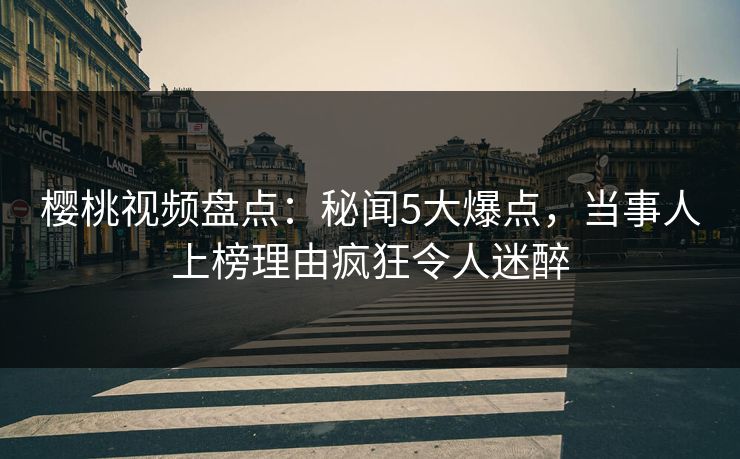 樱桃视频盘点：秘闻5大爆点，当事人上榜理由疯狂令人迷醉