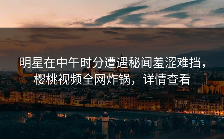 明星在中午时分遭遇秘闻羞涩难挡，樱桃视频全网炸锅，详情查看