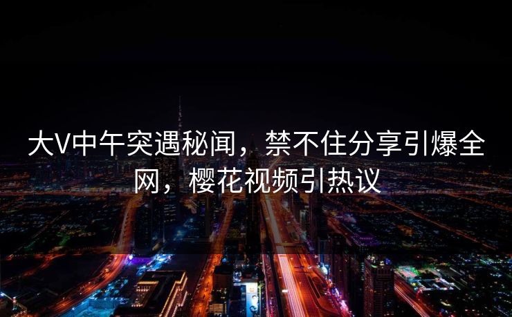 大V中午突遇秘闻，禁不住分享引爆全网，樱花视频引热议