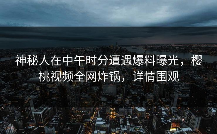 神秘人在中午时分遭遇爆料曝光，樱桃视频全网炸锅，详情围观