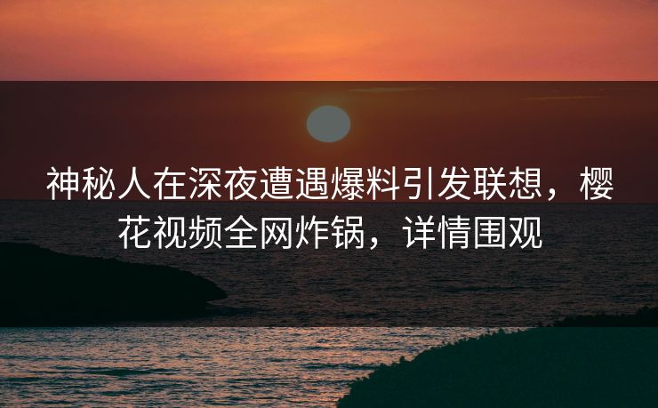 神秘人在深夜遭遇爆料引发联想，樱花视频全网炸锅，详情围观