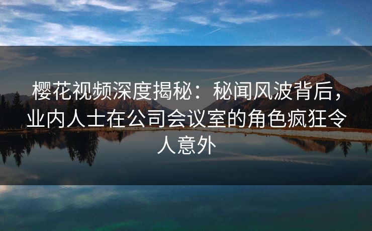 樱花视频深度揭秘：秘闻风波背后，业内人士在公司会议室的角色疯狂令人意外