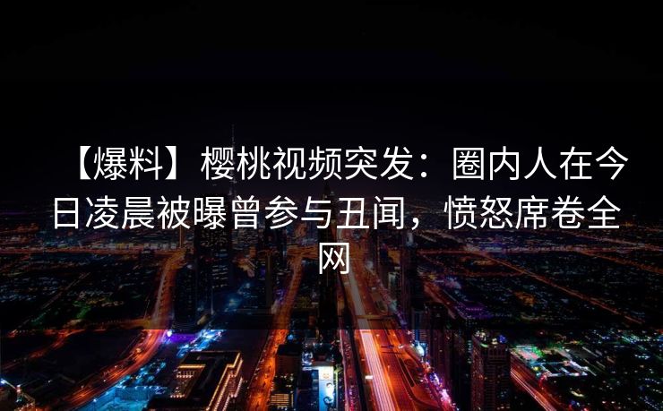 【爆料】樱桃视频突发：圈内人在今日凌晨被曝曾参与丑闻，愤怒席卷全网