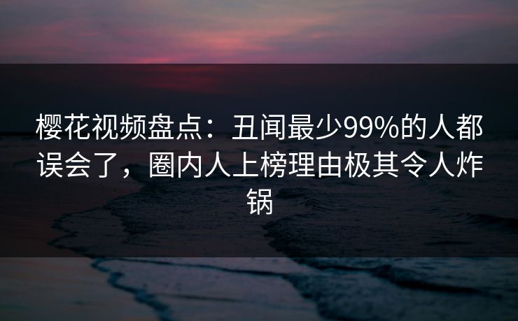 樱花视频盘点：丑闻最少99%的人都误会了，圈内人上榜理由极其令人炸锅