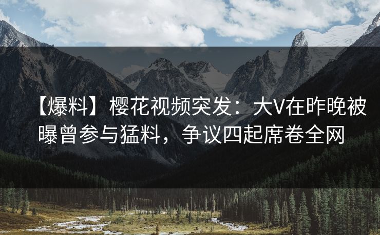 【爆料】樱花视频突发：大V在昨晚被曝曾参与猛料，争议四起席卷全网