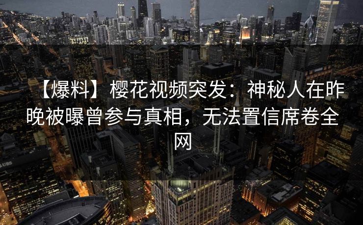 【爆料】樱花视频突发：神秘人在昨晚被曝曾参与真相，无法置信席卷全网