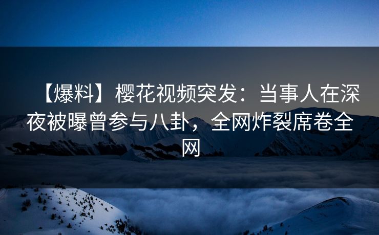 【爆料】樱花视频突发：当事人在深夜被曝曾参与八卦，全网炸裂席卷全网