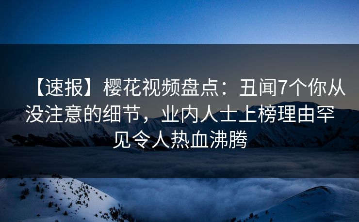【速报】樱花视频盘点：丑闻7个你从没注意的细节，业内人士上榜理由罕见令人热血沸腾