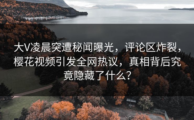 大V凌晨突遭秘闻曝光，评论区炸裂，樱花视频引发全网热议，真相背后究竟隐藏了什么？
