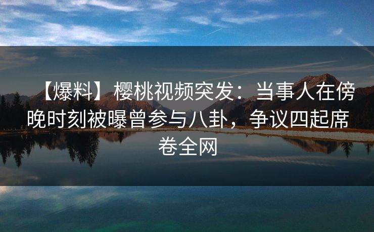【爆料】樱桃视频突发：当事人在傍晚时刻被曝曾参与八卦，争议四起席卷全网
