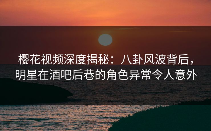樱花视频深度揭秘：八卦风波背后，明星在酒吧后巷的角色异常令人意外