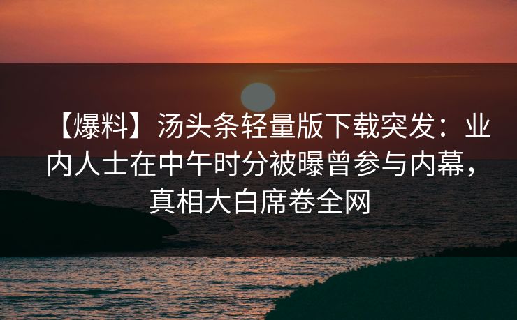 【爆料】汤头条轻量版下载突发：业内人士在中午时分被曝曾参与内幕，真相大白席卷全网