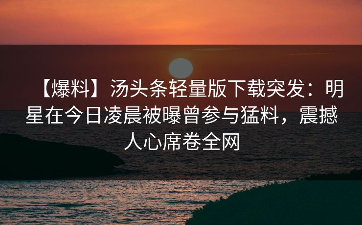 【爆料】汤头条轻量版下载突发：明星在今日凌晨被曝曾参与猛料，震撼人心席卷全网