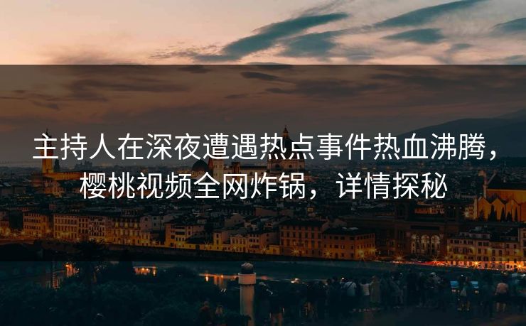 主持人在深夜遭遇热点事件热血沸腾，樱桃视频全网炸锅，详情探秘