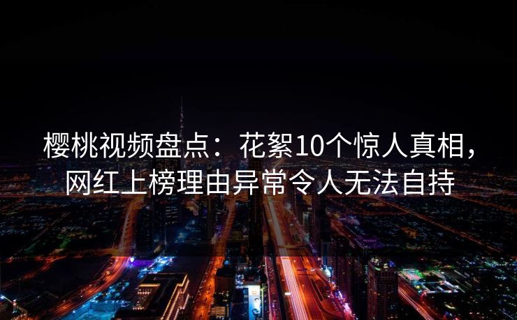 樱桃视频盘点：花絮10个惊人真相，网红上榜理由异常令人无法自持