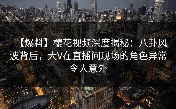 【爆料】樱花视频深度揭秘：八卦风波背后，大V在直播间现场的角色异常令人意外