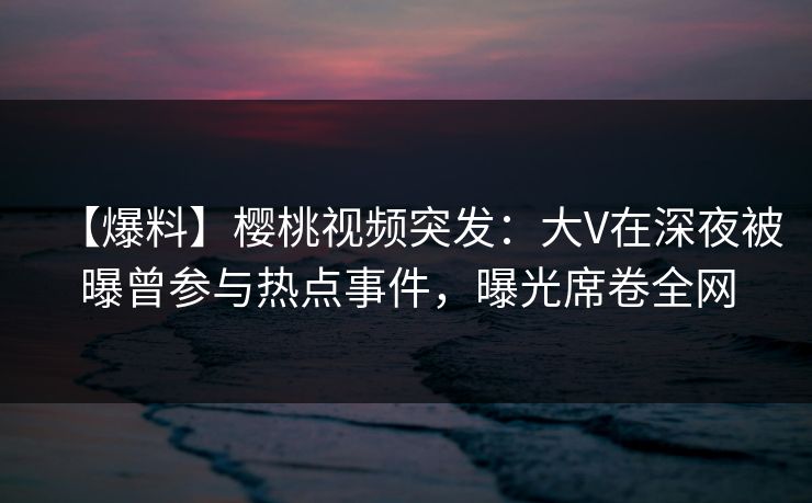 【爆料】樱桃视频突发：大V在深夜被曝曾参与热点事件，曝光席卷全网