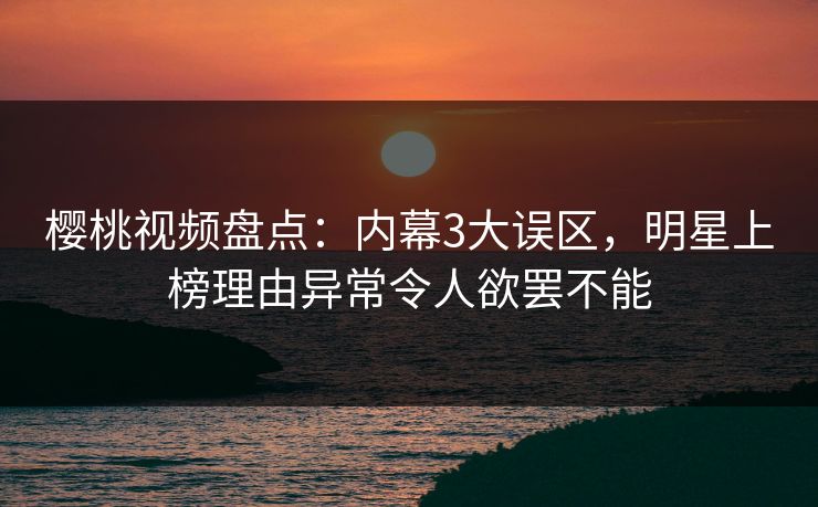 樱桃视频盘点：内幕3大误区，明星上榜理由异常令人欲罢不能