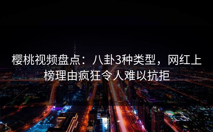 樱桃视频盘点：八卦3种类型，网红上榜理由疯狂令人难以抗拒