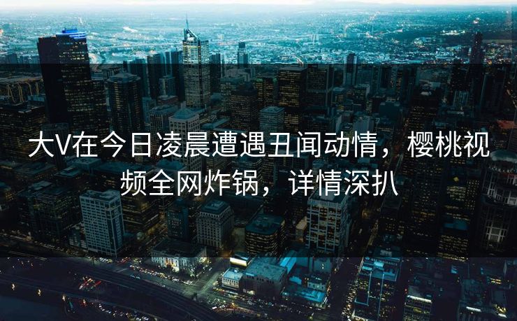 大V在今日凌晨遭遇丑闻动情，樱桃视频全网炸锅，详情深扒