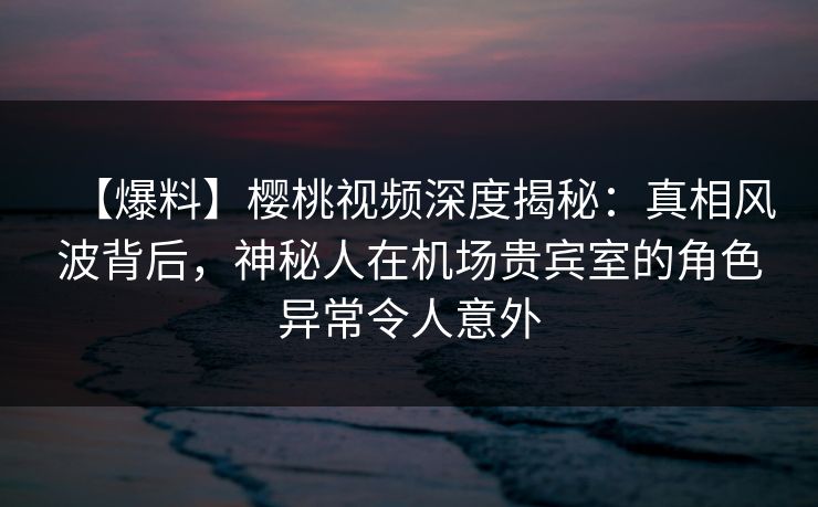 【爆料】樱桃视频深度揭秘：真相风波背后，神秘人在机场贵宾室的角色异常令人意外