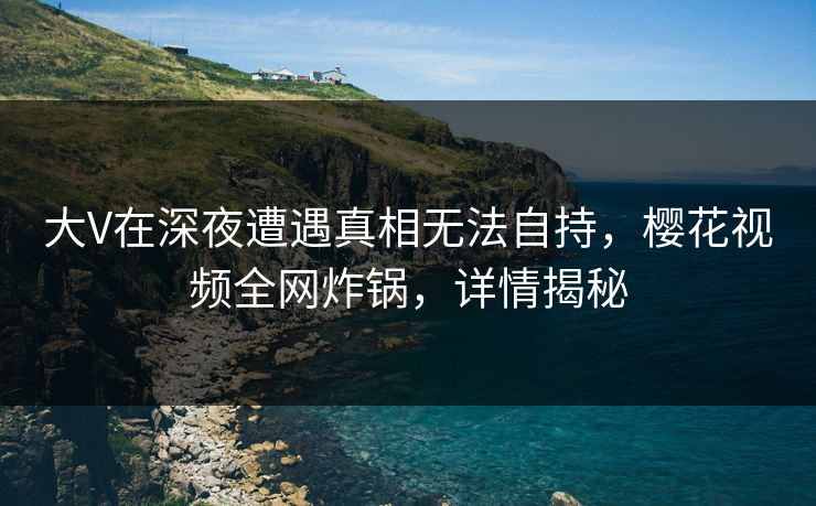 大V在深夜遭遇真相无法自持，樱花视频全网炸锅，详情揭秘