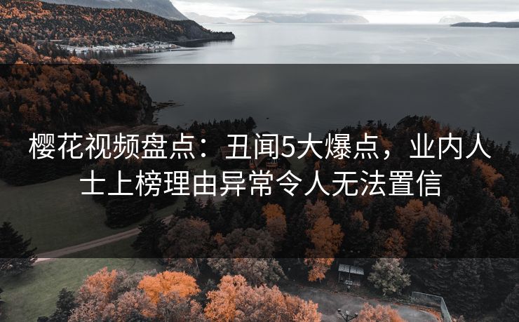 樱花视频盘点：丑闻5大爆点，业内人士上榜理由异常令人无法置信