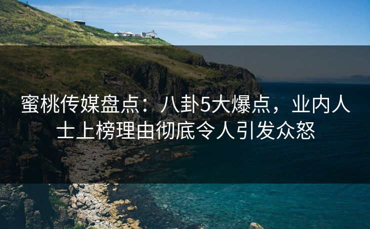 蜜桃传媒盘点：八卦5大爆点，业内人士上榜理由彻底令人引发众怒