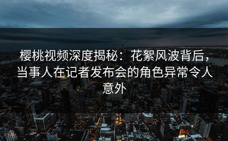 樱桃视频深度揭秘：花絮风波背后，当事人在记者发布会的角色异常令人意外