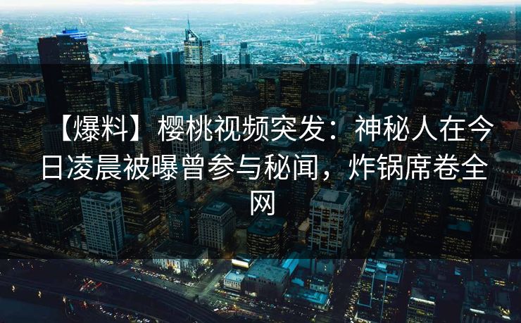 【爆料】樱桃视频突发：神秘人在今日凌晨被曝曾参与秘闻，炸锅席卷全网