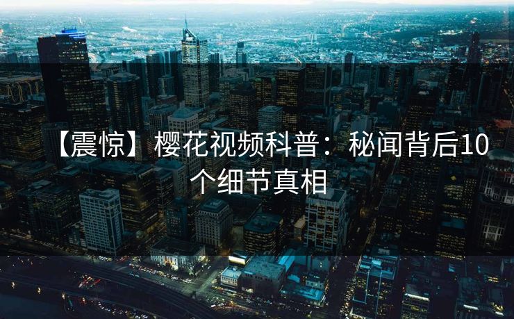 【震惊】樱花视频科普：秘闻背后10个细节真相