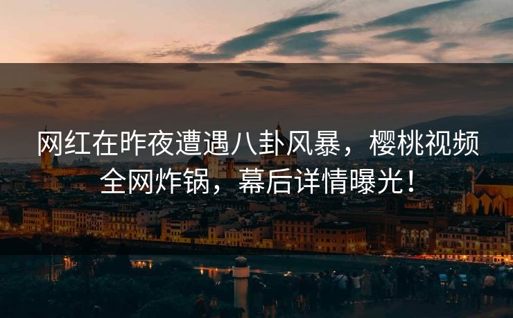 网红在昨夜遭遇八卦风暴，樱桃视频全网炸锅，幕后详情曝光！