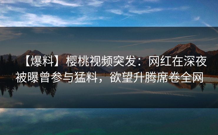 【爆料】樱桃视频突发：网红在深夜被曝曾参与猛料，欲望升腾席卷全网