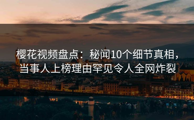 樱花视频盘点：秘闻10个细节真相，当事人上榜理由罕见令人全网炸裂