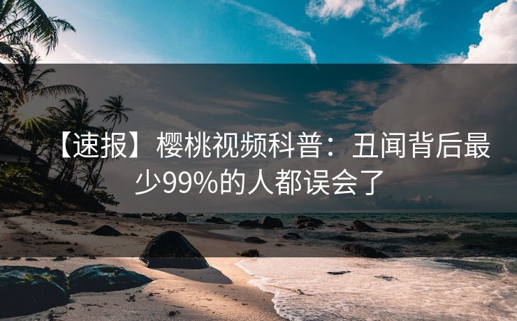 【速报】樱桃视频科普:丑闻背后最少99%的人都误会了