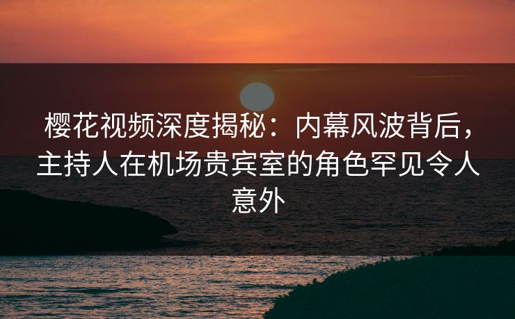 樱花视频深度揭秘:内幕风波背后,主持人在机场贵宾室的角色罕见令人意外 樱花视频深度揭秘:内幕风波背后,主持人在机场贵宾室的角色罕见令人意外