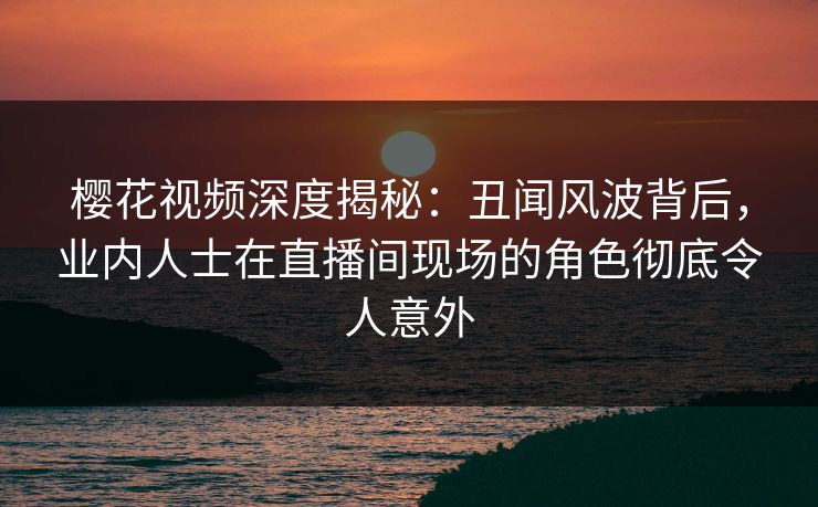 樱花视频深度揭秘：丑闻风波背后，业内人士在直播间现场的角色彻底令人意外