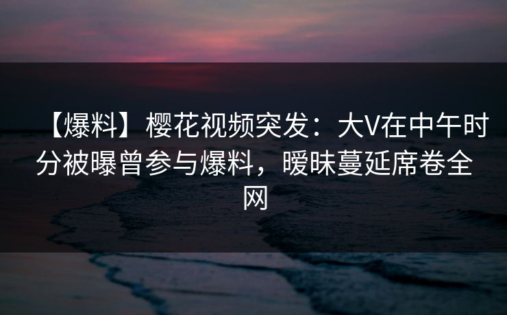 【爆料】樱花视频突发：大V在中午时分被曝曾参与爆料，暧昧蔓延席卷全网
