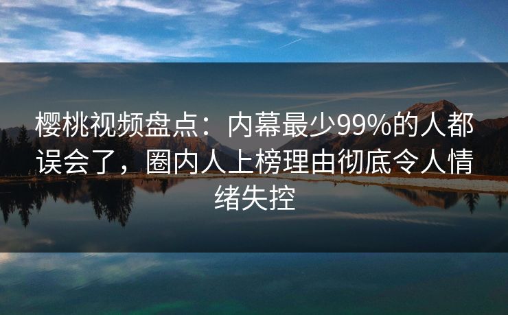 樱桃视频盘点：内幕最少99%的人都误会了，圈内人上榜理由彻底令人情绪失控