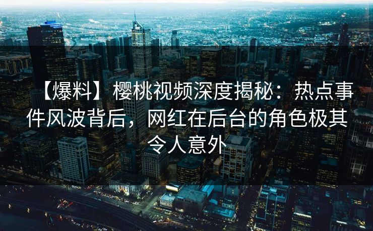 【爆料】樱桃视频深度揭秘:热点事件风波背后,网红在后台的角色极其令人意外