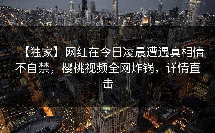 【独家】网红在今日凌晨遭遇真相情不自禁,樱桃视频全网炸锅,详情直击