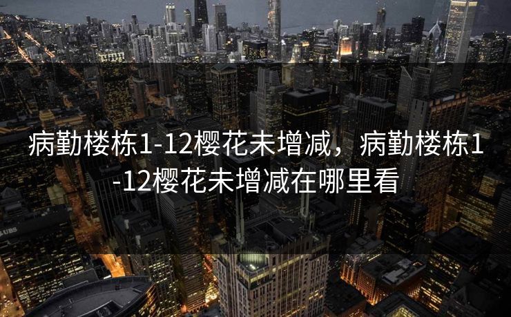 病勤楼栋1-12樱花未增减,病勤楼栋1-12樱花未增减在哪里看