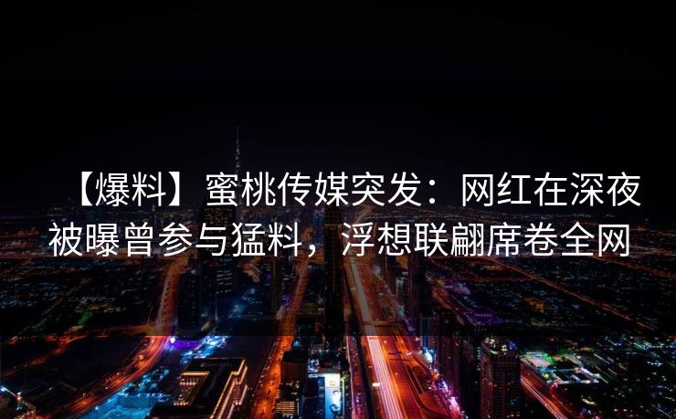 【爆料】蜜桃传媒突发：网红在深夜被曝曾参与猛料，浮想联翩席卷全网