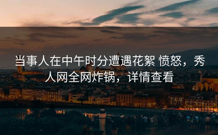 当事人在中午时分遭遇花絮 愤怒，秀人网全网炸锅，详情查看