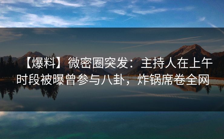 【爆料】微密圈突发：主持人在上午时段被曝曾参与八卦，炸锅席卷全网
