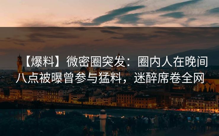 【爆料】微密圈突发：圈内人在晚间八点被曝曾参与猛料，迷醉席卷全网