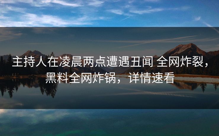 主持人在凌晨两点遭遇丑闻 全网炸裂，黑料全网炸锅，详情速看