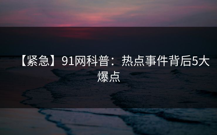 【紧急】91网科普：热点事件背后5大爆点