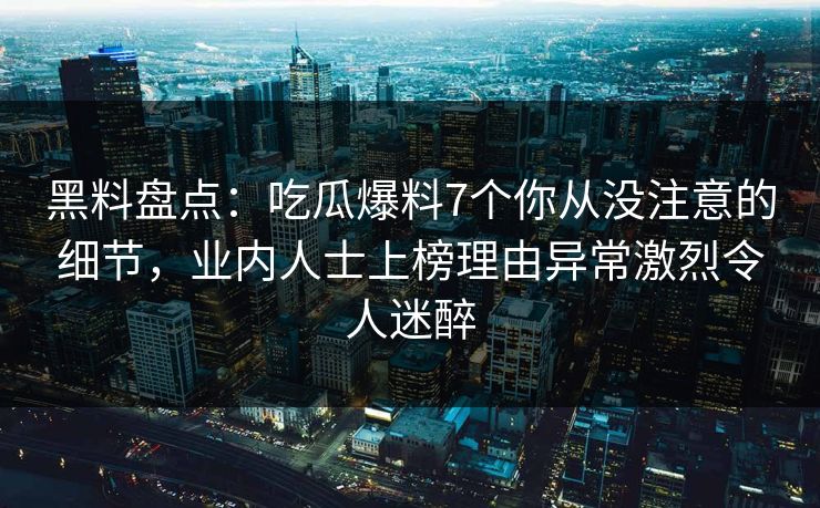 黑料盘点：吃瓜爆料7个你从没注意的细节，业内人士上榜理由异常激烈令人迷醉