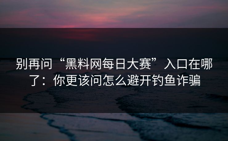 别再问“黑料网每日大赛”入口在哪了：你更该问怎么避开钓鱼诈骗